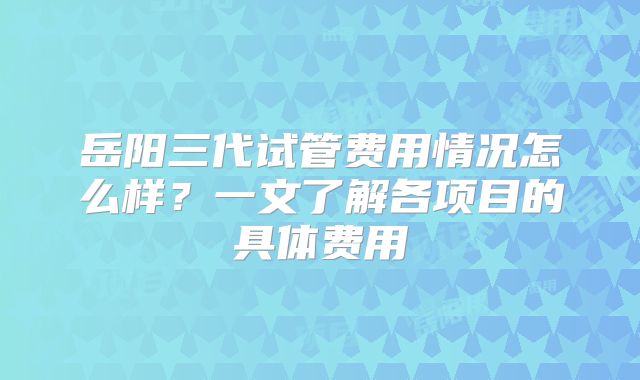 岳阳三代试管费用情况怎么样？一文了解各项目的具体费用