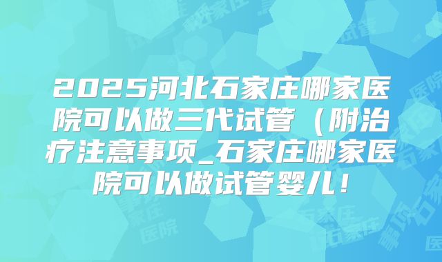 2025河北石家庄哪家医院可以做三代试管（附治疗注意事项_石家庄哪家医院可以做试管婴儿！