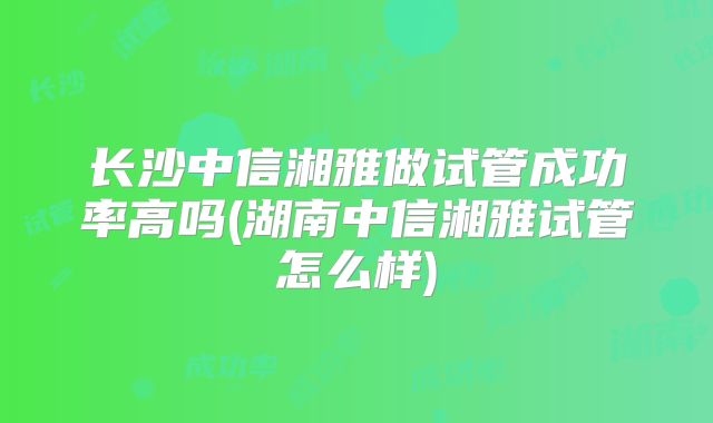 长沙中信湘雅做试管成功率高吗(湖南中信湘雅试管怎么样)