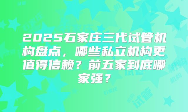 2025石家庄三代试管机构盘点，哪些私立机构更值得信赖？前五家到底哪家强？