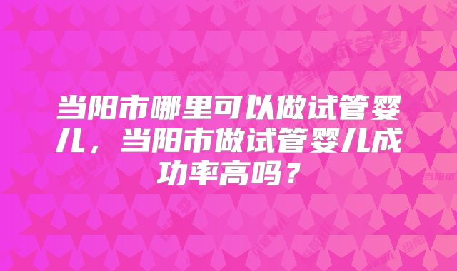 当阳市哪里可以做试管婴儿，当阳市做试管婴儿成功率高吗？