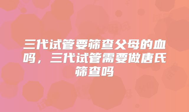 三代试管要筛查父母的血吗,三代试管需要做唐氏筛查吗