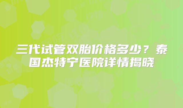 三代试管双胎价格多少？泰国杰特宁医院详情揭晓