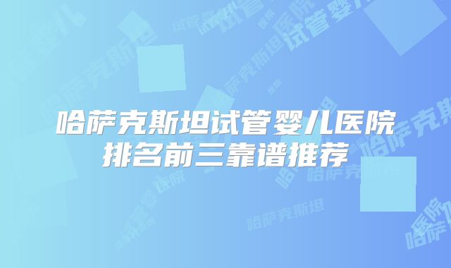哈萨克斯坦试管婴儿医院排名前三靠谱推荐