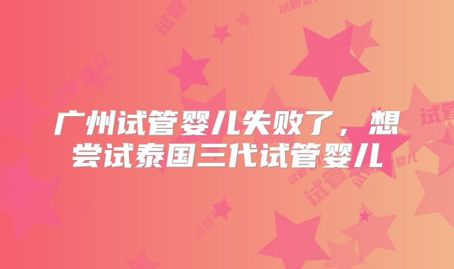 广州试管婴儿失败了,想尝试泰国三代试管婴儿