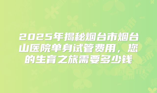 2025年揭秘烟台市烟台山医院单身试管费用，您的生育之旅需要多少钱