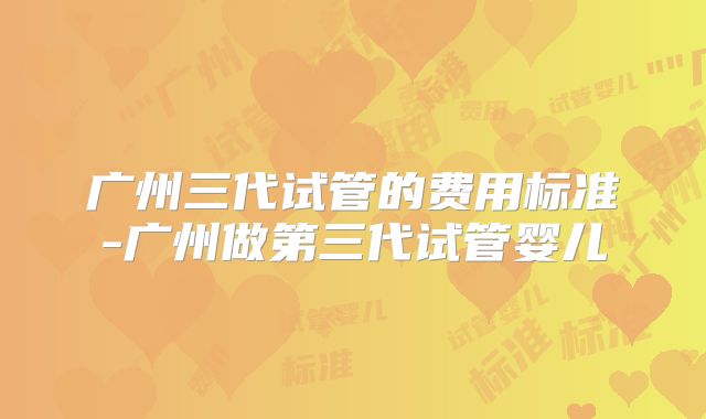 广州三代试管的费用标准-广州做第三代试管婴儿