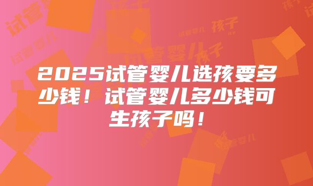 2025试管婴儿选孩要多少钱！试管婴儿多少钱可生孩子吗！