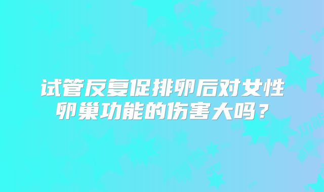 试管反复促排卵后对女性卵巢功能的伤害大吗？
