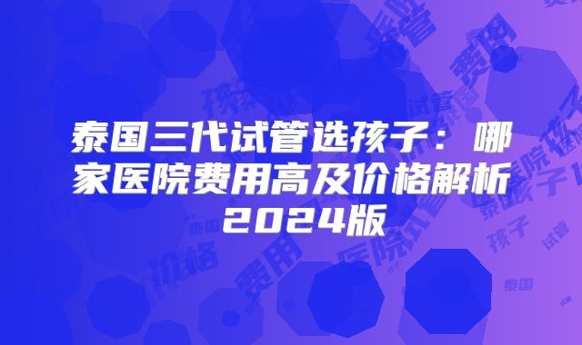 泰国三代试管选孩子：哪家医院费用高及价格解析 2024版