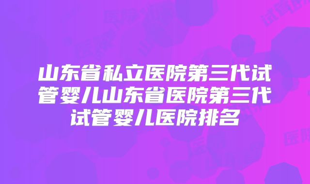 山东省私立医院第三代试管婴儿山东省医院第三代试管婴儿医院排名