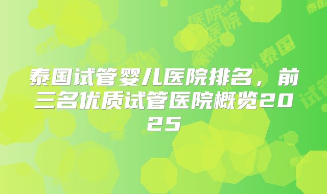 泰国试管婴儿医院排名，前三名优质试管医院概览2025