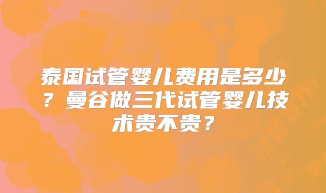 泰国试管婴儿费用是多少？曼谷做三代试管婴儿技术贵不贵？
