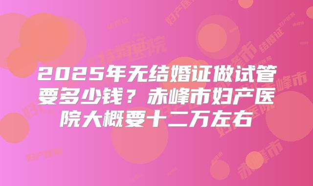 2025年无结婚证做试管要多少钱？赤峰市妇产医院大概要十二万左右