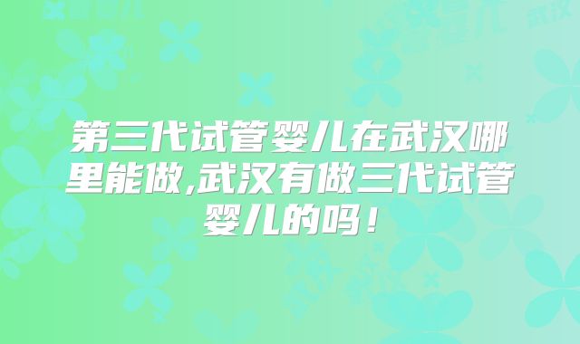 第三代试管婴儿在武汉哪里能做,武汉有做三代试管婴儿的吗！