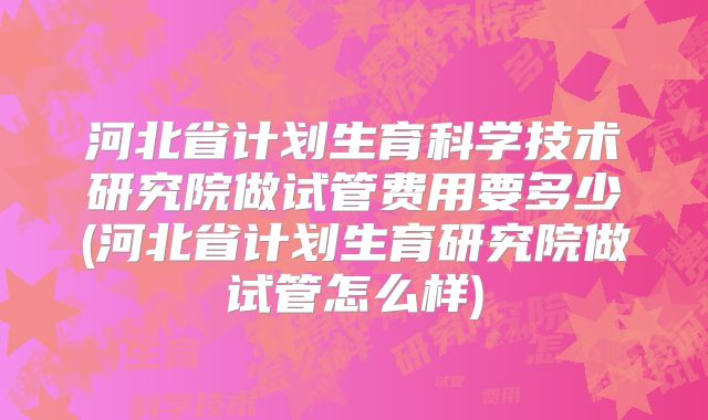 河北省计划生育科学技术研究院做试管费用要多少(河北省计划生育研究院做试管怎么样)