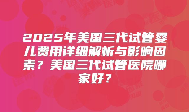 2025年美国三代试管婴儿费用详细解析与影响因素？美国三代试管医院哪家好？