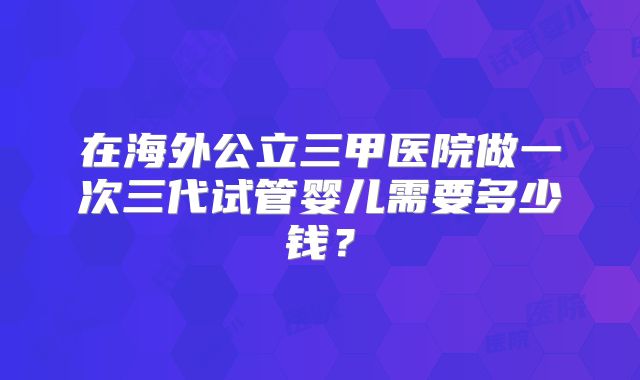 在海外公立三甲医院做一次三代试管婴儿需要多少钱？