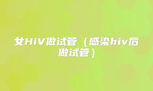女HiV做试管（感染hiv后做试管）