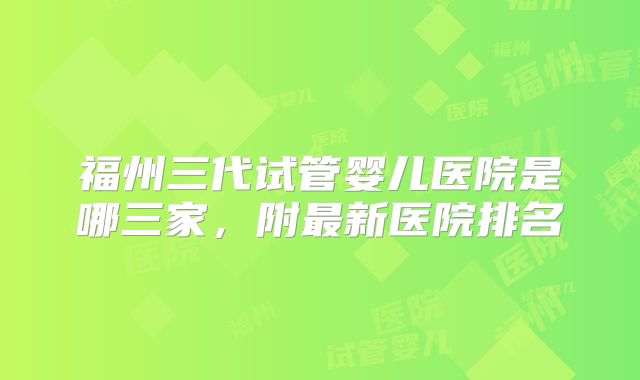 福州三代试管婴儿医院是哪三家，附最新医院排名