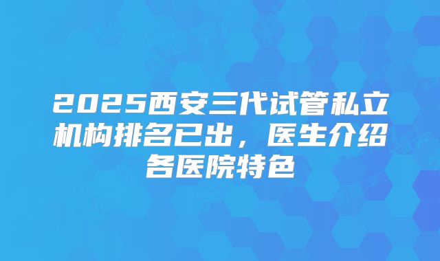 2025西安三代试管私立机构排名已出,医生介绍各医院特色