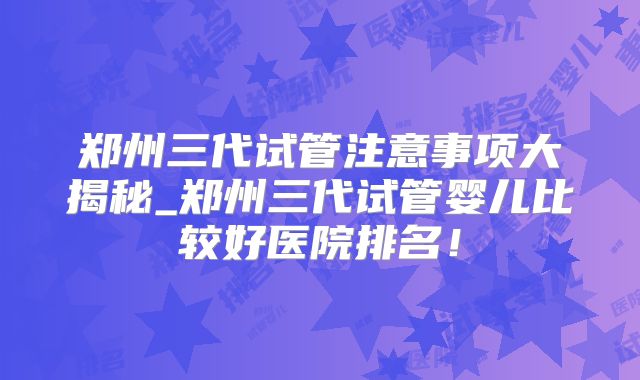 郑州三代试管注意事项大揭秘_郑州三代试管婴儿比较好医院排名！