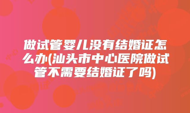 做试管婴儿没有结婚证怎么办(汕头市中心医院做试管不需要结婚证了吗)