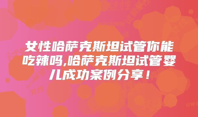 女性哈萨克斯坦试管你能吃辣吗,哈萨克斯坦试管婴儿成功案例分享!