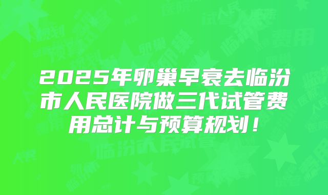 2025年卵巢早衰去临汾市人民医院做三代试管费用总计与预算规划！