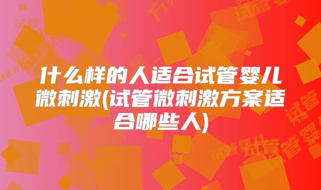 什么样的人适合试管婴儿微刺激(试管微刺激方案适合哪些人)