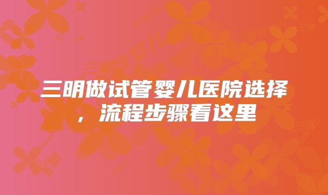 三明做试管婴儿医院选择,流程步骤看这里