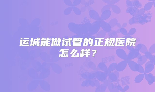 运城能做试管的正规医院怎么样？
