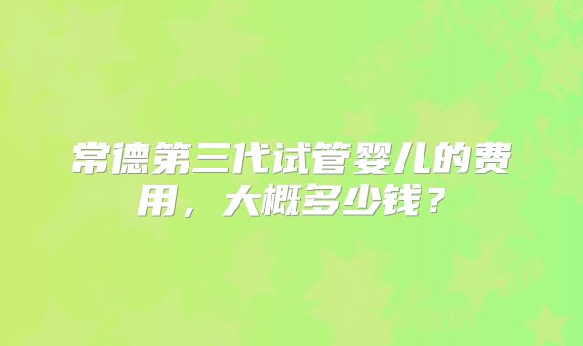 常德第三代试管婴儿的费用，大概多少钱？