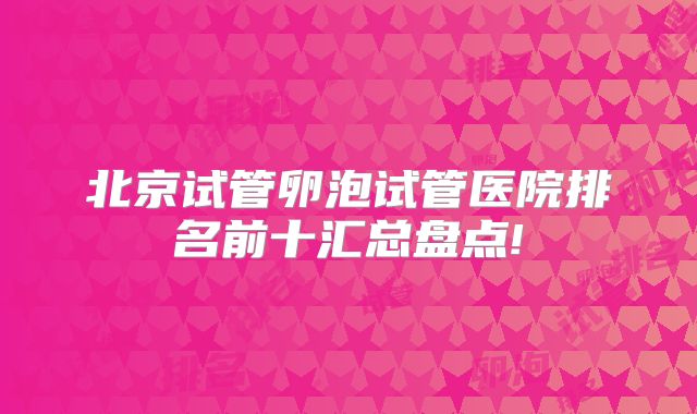 北京试管卵泡试管医院排名前十汇总盘点!