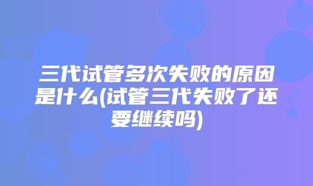 三代试管多次失败的原因是什么(试管三代失败了还要继续吗)