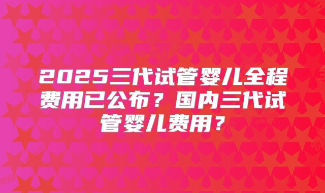2025三代试管婴儿全程费用已公布?国内三代试管婴儿费用?