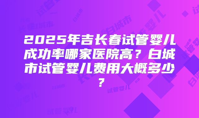 2025年吉长春试管婴儿成功率哪家医院高？白城市试管婴儿费用大概多少？