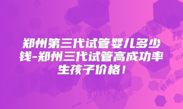 郑州第三代试管婴儿多少钱-郑州三代试管高成功率生孩子价格！