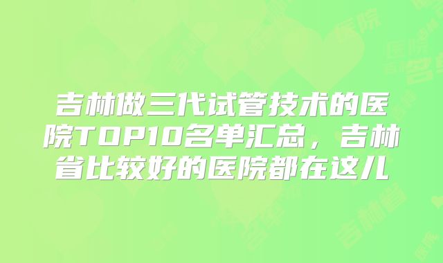 吉林做三代试管技术的医院TOP10名单汇总，吉林省比较好的医院都在这儿