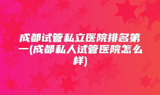成都试管私立医院排名第一(成都私人试管医院怎么样)