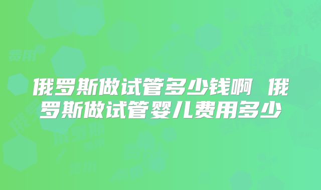 俄罗斯做试管多少钱啊 俄罗斯做试管婴儿费用多少