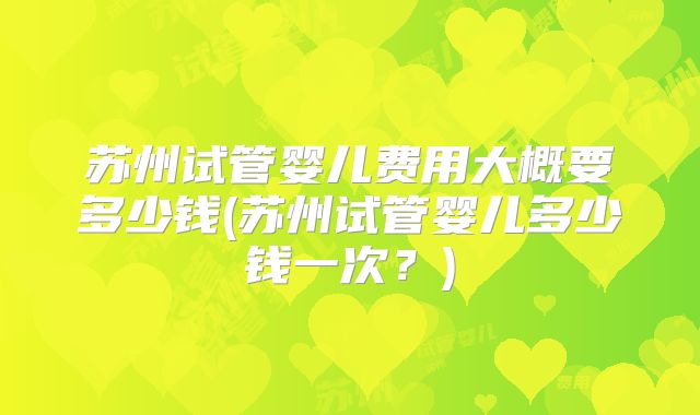苏州试管婴儿费用大概要多少钱(苏州试管婴儿多少钱一次？)