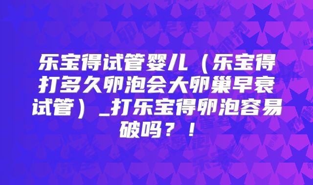 乐宝得试管婴儿（乐宝得打多久卵泡会大卵巢早衰试管）_打乐宝得卵泡容易破吗？！