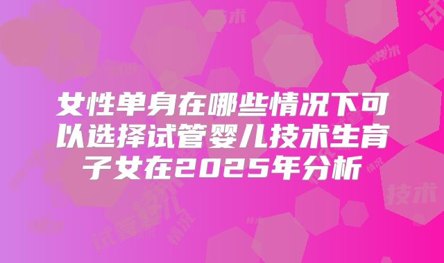 女性单身在哪些情况下可以选择试管婴儿技术生育子女在2025年分析