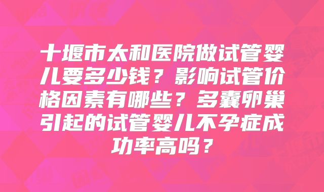 十堰市太和医院做试管婴儿要多少钱？影响试管价格因素有哪些？多囊卵巢引起的试管婴儿不孕症成功率高吗？