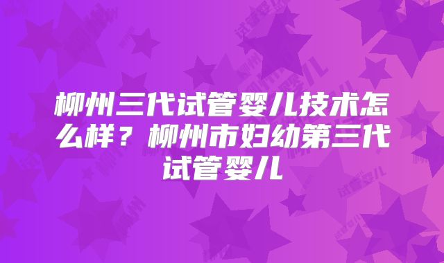 柳州三代试管婴儿技术怎么样？柳州市妇幼第三代试管婴儿