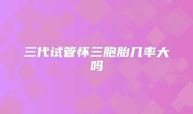 三代试管怀三胞胎几率大吗
