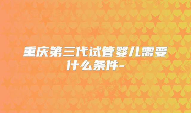 重庆第三代试管婴儿需要什么条件-