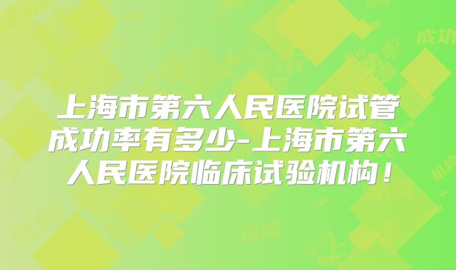 上海市第六人民医院试管成功率有多少-上海市第六人民医院临床试验机构!
