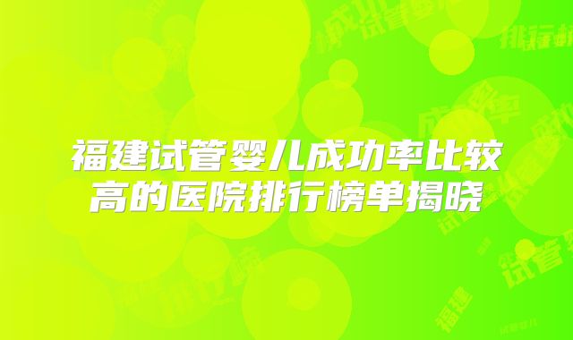 福建试管婴儿成功率比较高的医院排行榜单揭晓